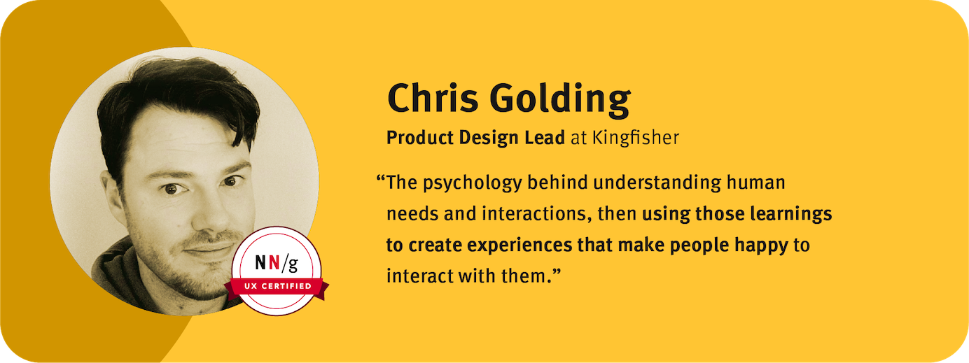 “The psychology behind understanding human needs and interactions, then using those learnings to create experiences that make people happy to interact with them.” Chris Golding,  Product Design Lead,  Kingfisher