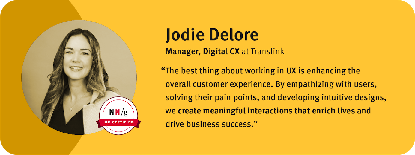 “The best thing about working in UX is enhancing the overall customer experience. By empathizing with users, solving their pain points, and developing intuitive designs, we create meaningful interactions that enrich lives and drive business success.” Jodie Delore Manager, Digital Customer Experience, TransLink