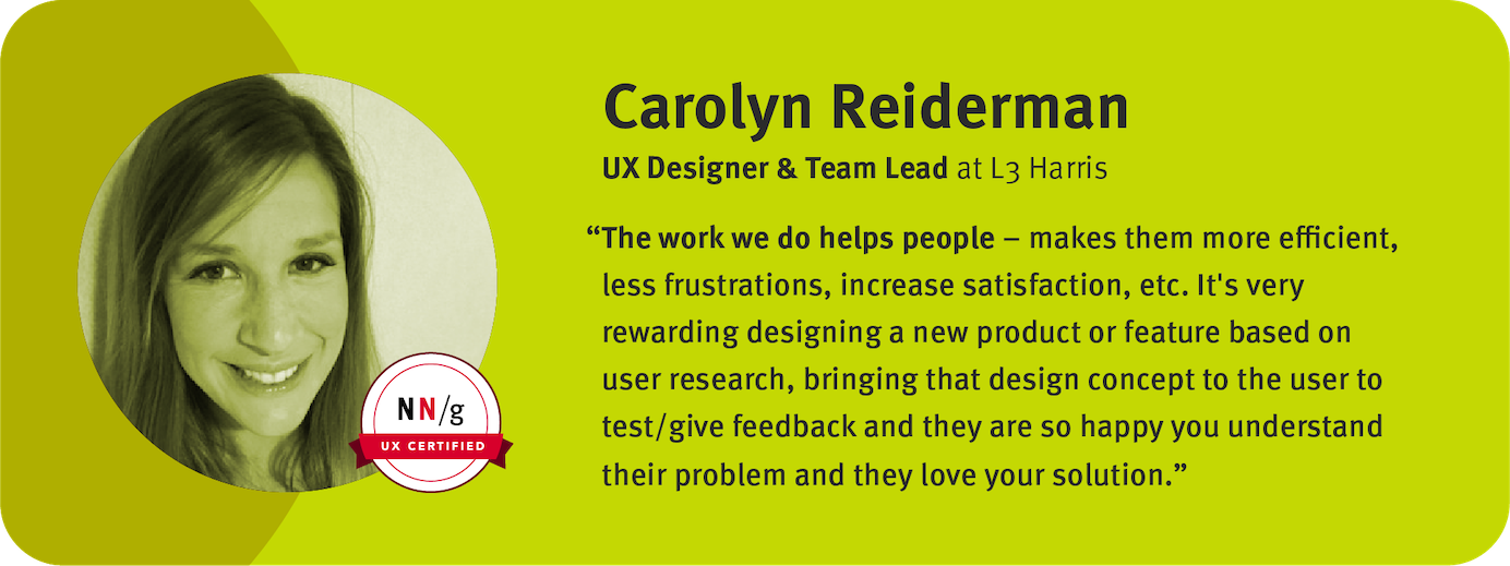 “The work we do helps people – makes them more efficient, less frustrations, increase satisfaction, etc. It's very rewarding designing a new product or feature based on user research, bringing that design concept to the user to test/give feedback and they are so happy you understand their problem and they love your solution.” Carolyn Reiderman, UX Designer & Team, Lead L3Harris 	