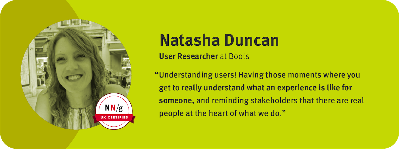 “Understanding users! Having those moments where you get to really understand what an experience is like for someone, and reminding stakeholders that there are real people at the heart of what we do.” Natasha Duncan, User Researcher, Boots