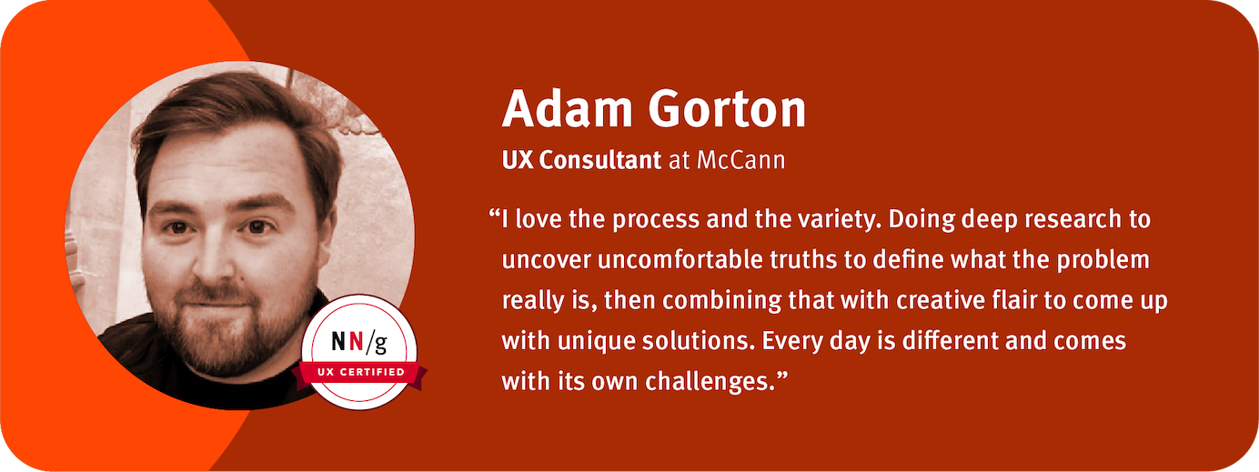 “I love the process and the variety. Doing deep research to uncover uncomfortable truths to define what the problem really is, then combining that with creative flair to come up with unique solutions. Every day is different and comes with its own challenges.” Adam Gorton, UX Consultant, McCann