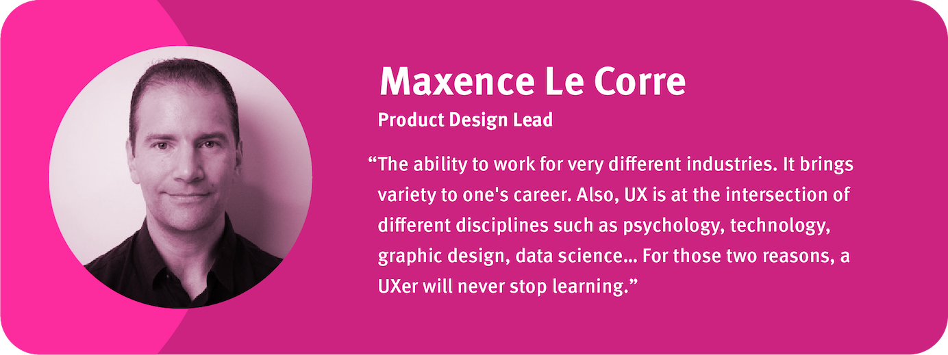 “The ability to work for very different industries. It brings variety to one's career. Also, UX is at the intersection of different disciplines such as psychology, technology, graphic design, data science… For those two reasons, a UXer will never stop learning.”	 Maxence Le Corre, Product Design Lead, Independant