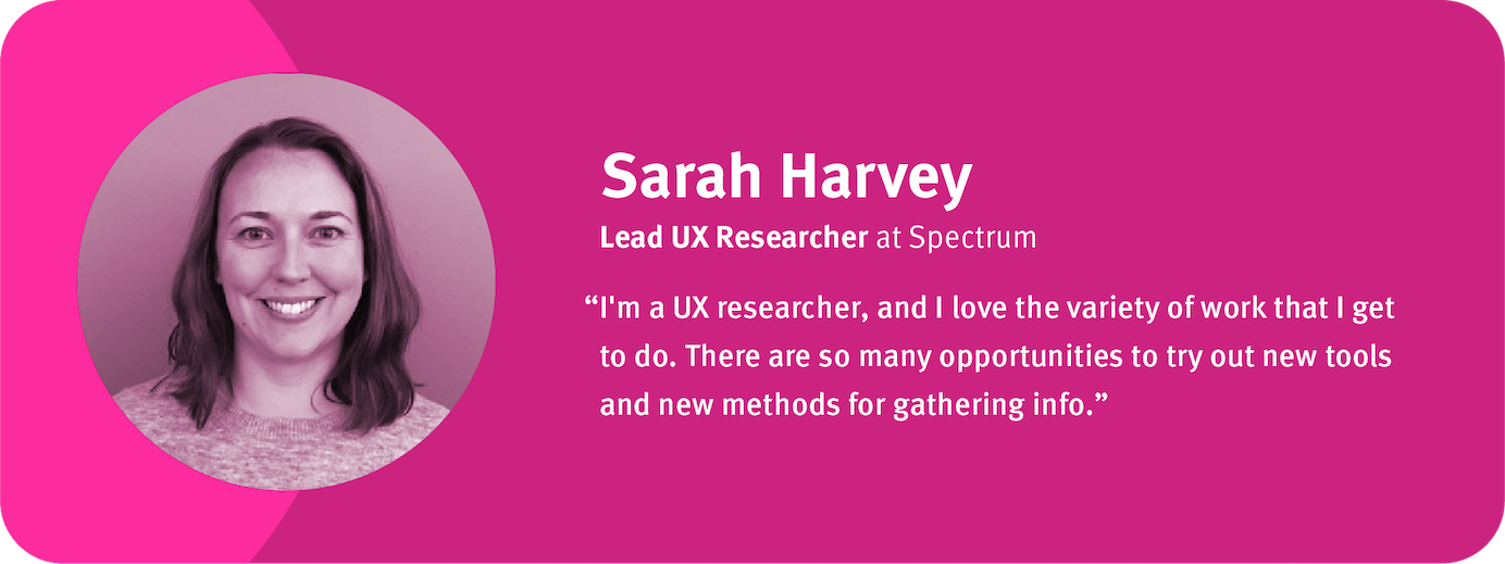 “I'm a UX researcher, and I love the variety of work that I get to do. There are so many opportunities to try out new tools and new methods for gathering info.”  Sarah Harvey, Lead UX Researcher, Spectrum