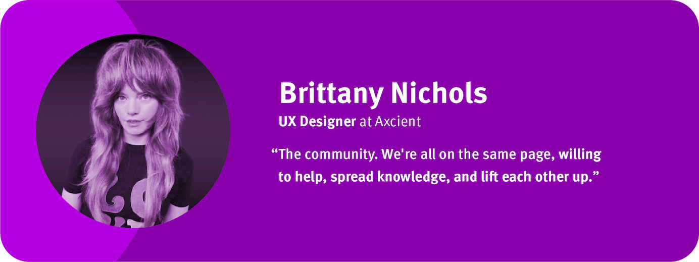 “The community. We're all on the same page, willing to help, spread knowledge, and lift each other up.”  Brittany Nichols, UX Designer, Axcient	