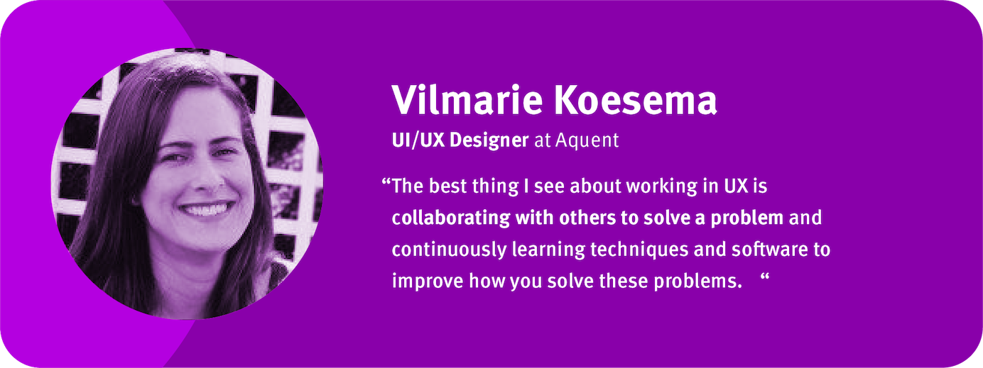 “The best thing I see about working in UX is collaborating with others to solve a problem and continuously learning techniques and software to improve how you solve these problems.	“ Vilmarie Koesema, UI/UX Designer ,Aquent