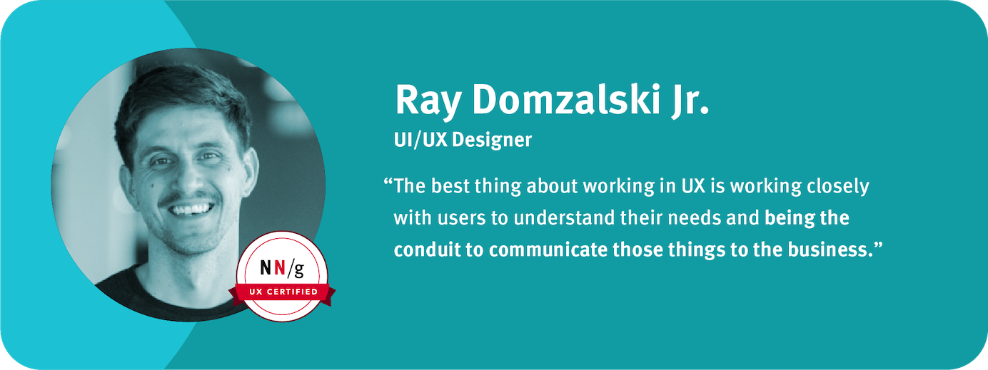 “The best thing about working in UX is working closely with users to understand their needs and being the conduit to communicate those things to the business.” Ray Domzalski Jr.,  UI/UX Designer