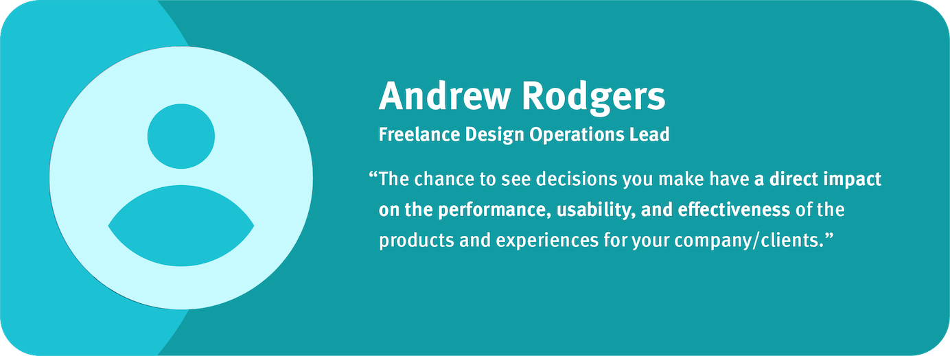 “The chance to see decisions you make have a direct impact on the performance, usability, and effectiveness of the products and experiences for your company/clients.” Andrew Rodgers, Freelance Design Operations Lead