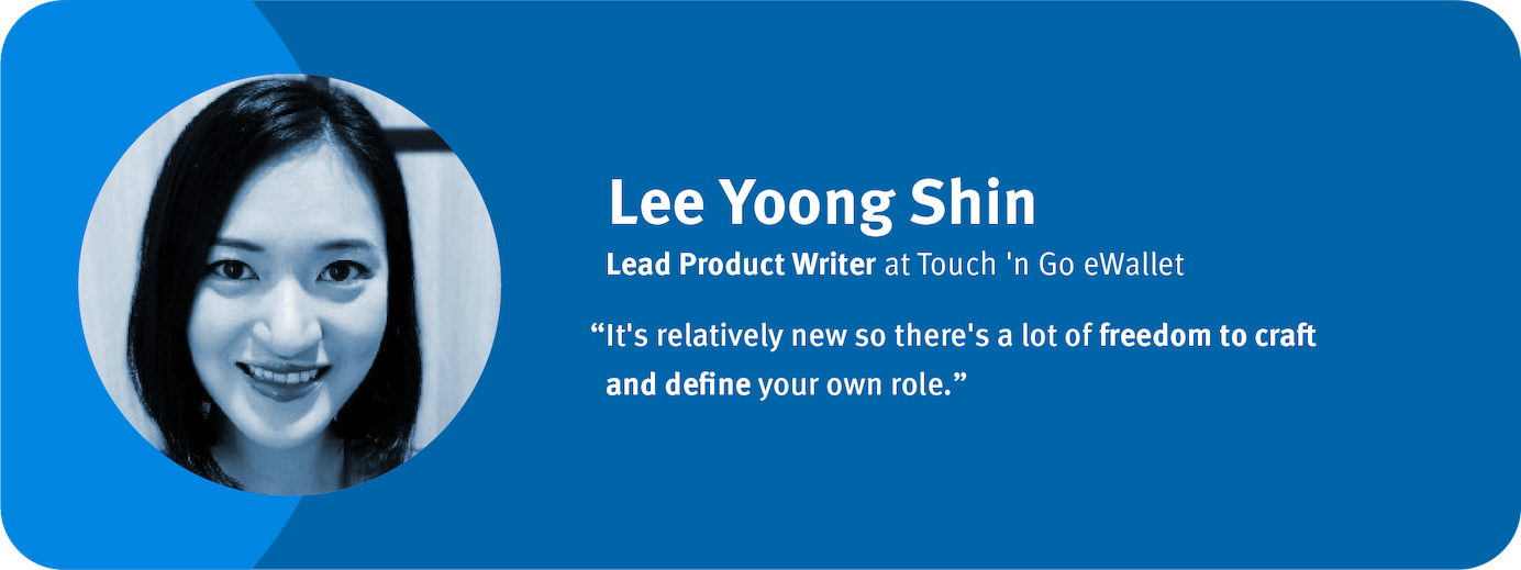 “It's relatively new so there's a lot of freedom to craft and define your own role.”	 Lee Yoong Shin, Lead Product Writer, Touch 'n Go eWallet