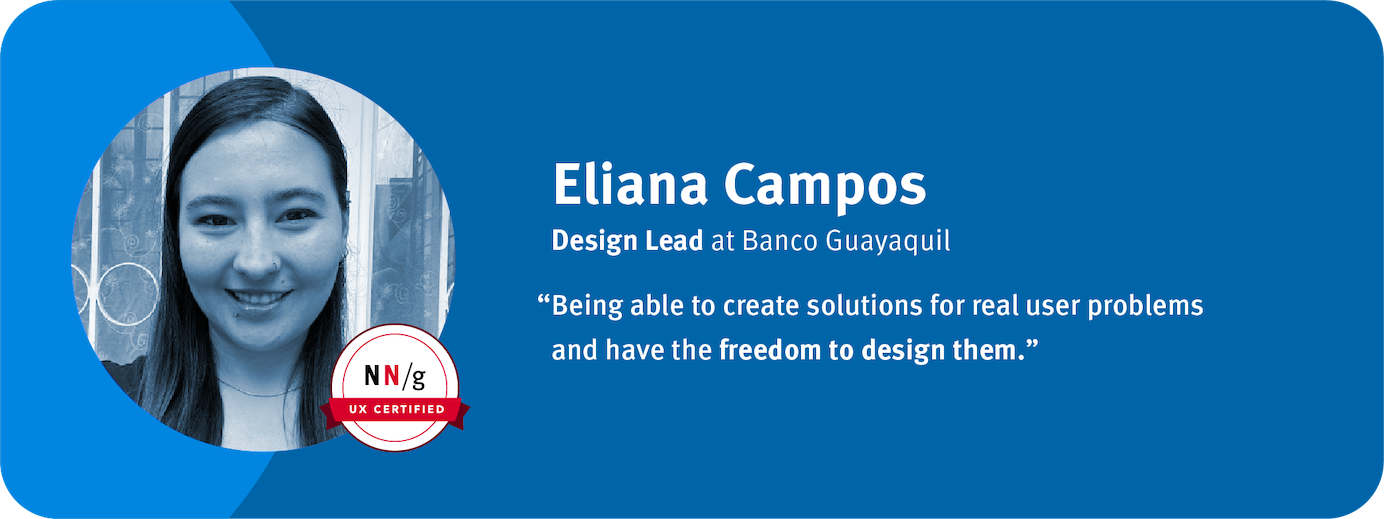 “Being able to create solutions for real user problems and have the freedom to design them.” Eliana Campos, Design Lead, Banco Guayaquil	