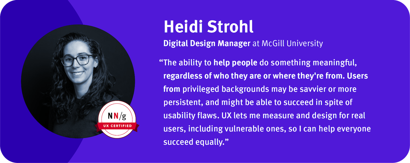 UX lets me measure and design for real users, including vulnerable ones, so I can help everyone succeed equally.” Heidi Strohl, Digital Design Manager, McGill University