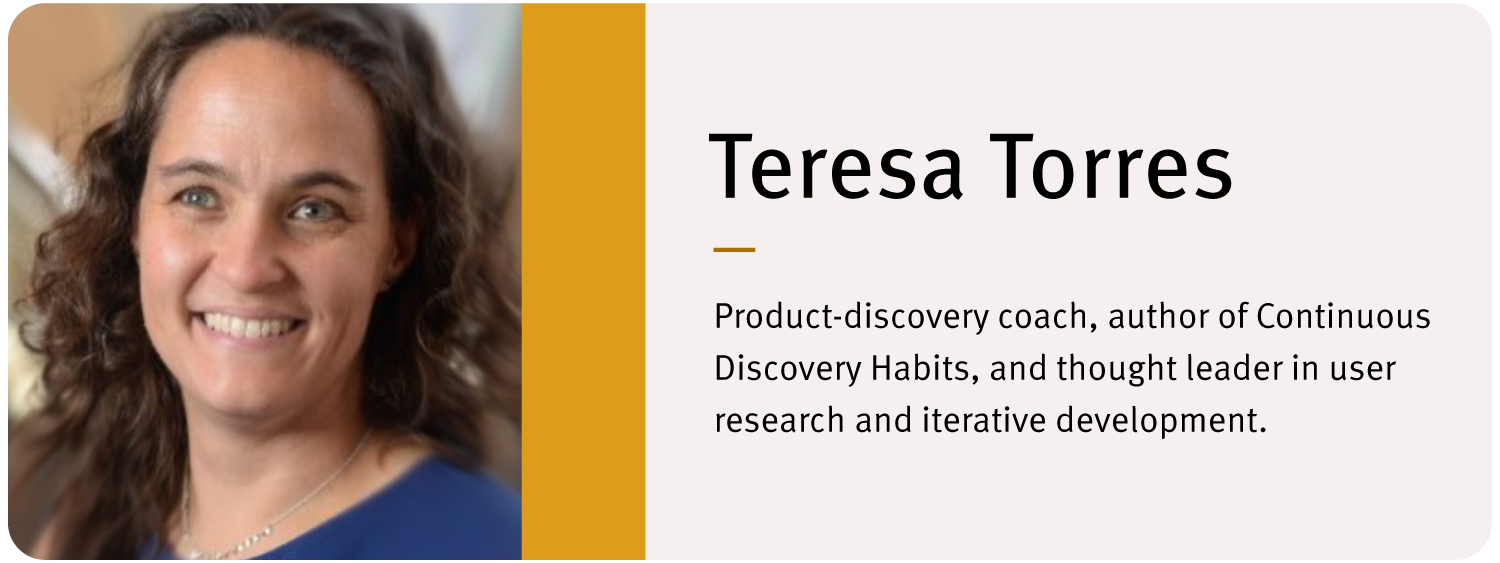 Headshot of Teresa Torres. Text reads: "Teresa Torres Product-discovery coach, author of Continuous Discovery Habits, and thought leader in user research and iterative development."