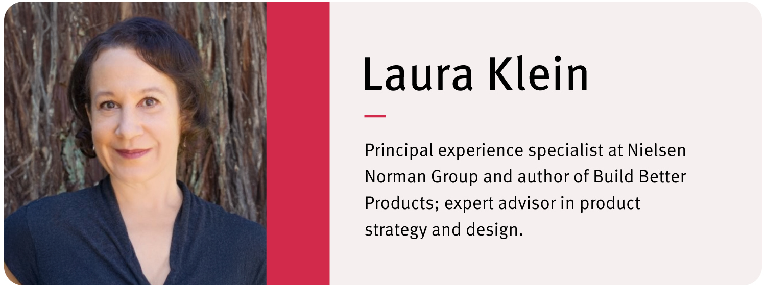 Laura Klein Principal experience specialist at Nielsen Norman Group and author of Build Better Products; expert advisor in product strategy and design.